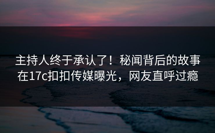 主持人终于承认了！秘闻背后的故事在17c扣扣传媒曝光，网友直呼过瘾