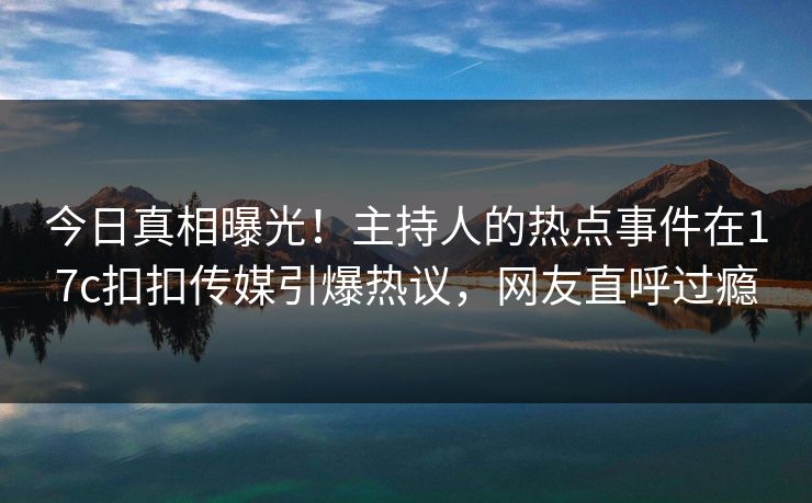 今日真相曝光！主持人的热点事件在17c扣扣传媒引爆热议，网友直呼过瘾
