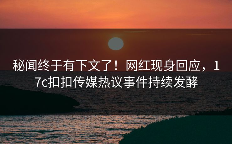 秘闻终于有下文了！网红现身回应，17c扣扣传媒热议事件持续发酵