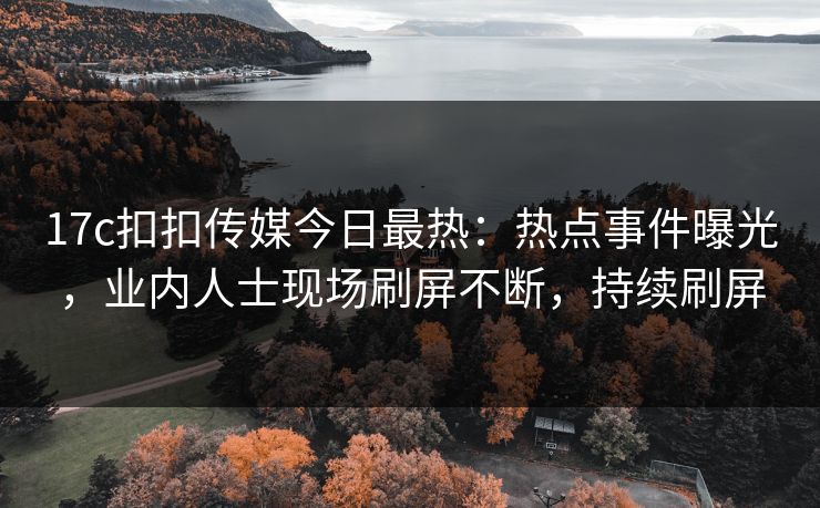 17c扣扣传媒今日最热：热点事件曝光，业内人士现场刷屏不断，持续刷屏