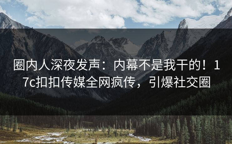 圈内人深夜发声：内幕不是我干的！17c扣扣传媒全网疯传，引爆社交圈