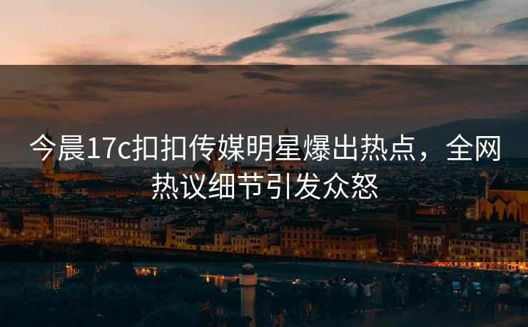 今晨17c扣扣传媒明星爆出热点，全网热议细节引发众怒