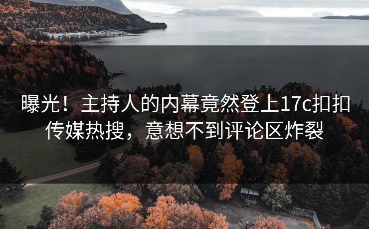 曝光！主持人的内幕竟然登上17c扣扣传媒热搜，意想不到评论区炸裂