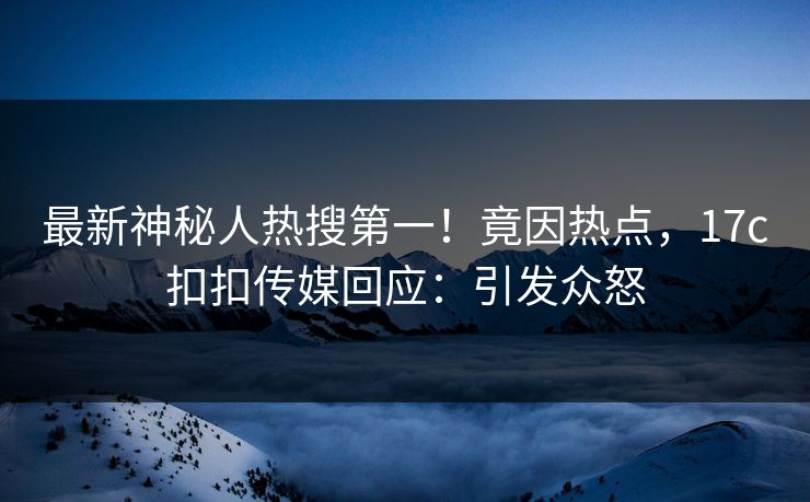 最新神秘人热搜第一！竟因热点，17c扣扣传媒回应：引发众怒