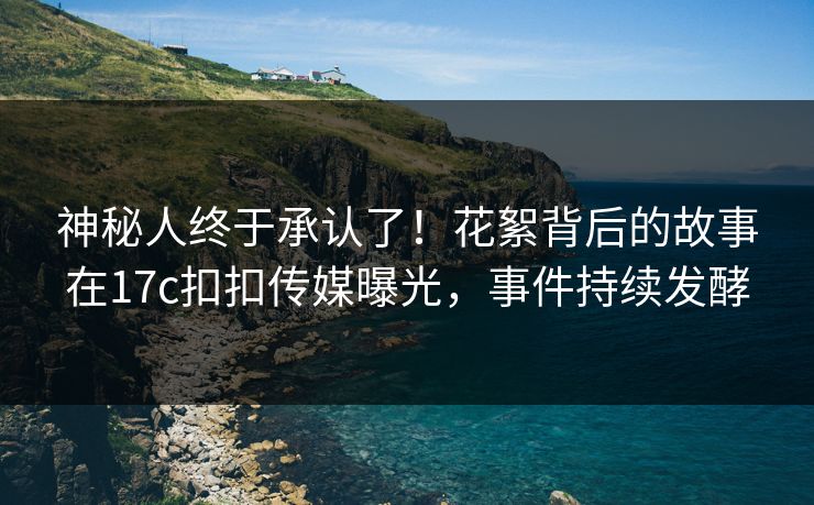 神秘人终于承认了！花絮背后的故事在17c扣扣传媒曝光，事件持续发酵