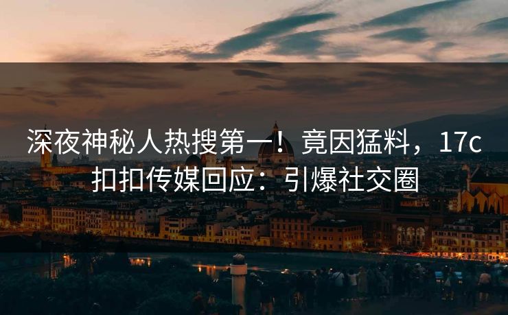 深夜神秘人热搜第一！竟因猛料，17c扣扣传媒回应：引爆社交圈