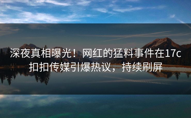 深夜真相曝光！网红的猛料事件在17c扣扣传媒引爆热议，持续刷屏