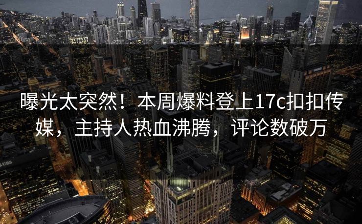 曝光太突然！本周爆料登上17c扣扣传媒，主持人热血沸腾，评论数破万