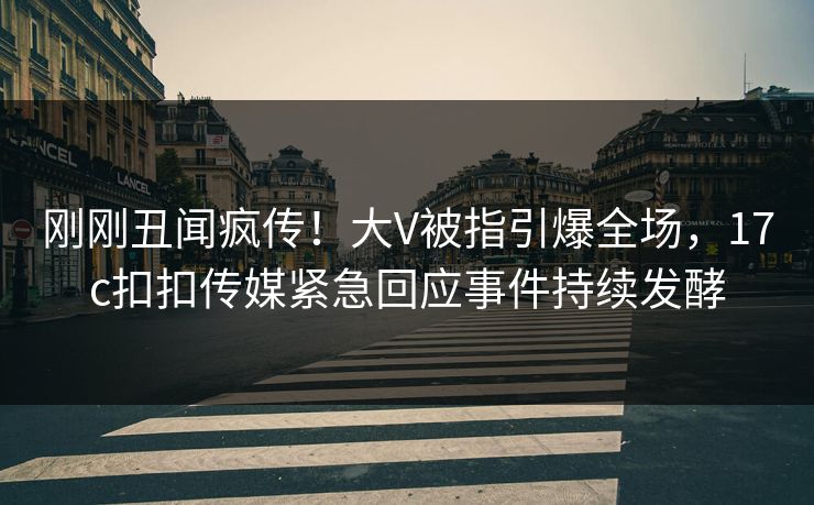 刚刚丑闻疯传！大V被指引爆全场，17c扣扣传媒紧急回应事件持续发酵