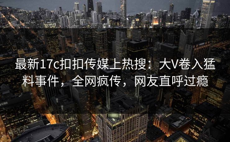 最新17c扣扣传媒上热搜：大V卷入猛料事件，全网疯传，网友直呼过瘾