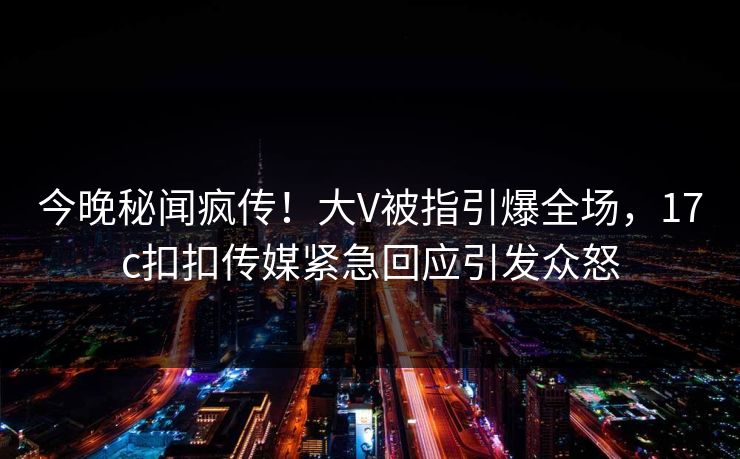 今晚秘闻疯传！大V被指引爆全场，17c扣扣传媒紧急回应引发众怒