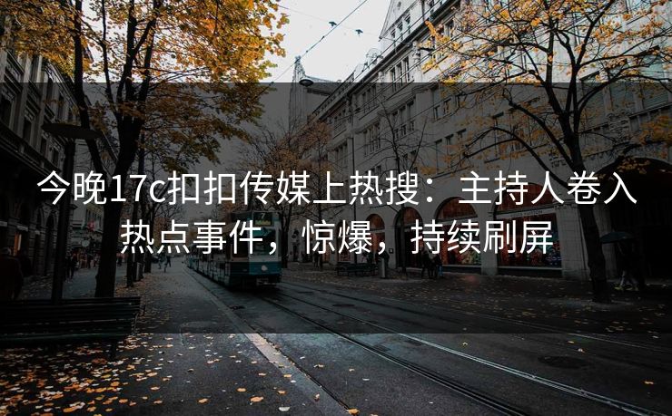 今晚17c扣扣传媒上热搜：主持人卷入热点事件，惊爆，持续刷屏