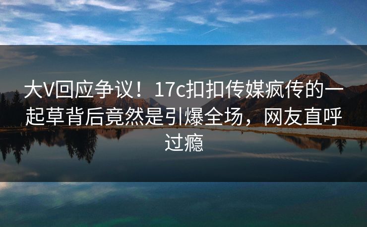 大V回应争议！17c扣扣传媒疯传的一起草背后竟然是引爆全场，网友直呼过瘾