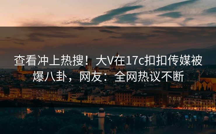 查看冲上热搜！大V在17c扣扣传媒被爆八卦，网友：全网热议不断