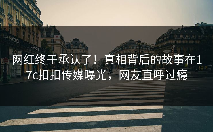 网红终于承认了！真相背后的故事在17c扣扣传媒曝光，网友直呼过瘾