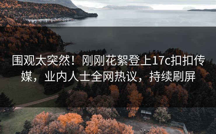 围观太突然！刚刚花絮登上17c扣扣传媒，业内人士全网热议，持续刷屏