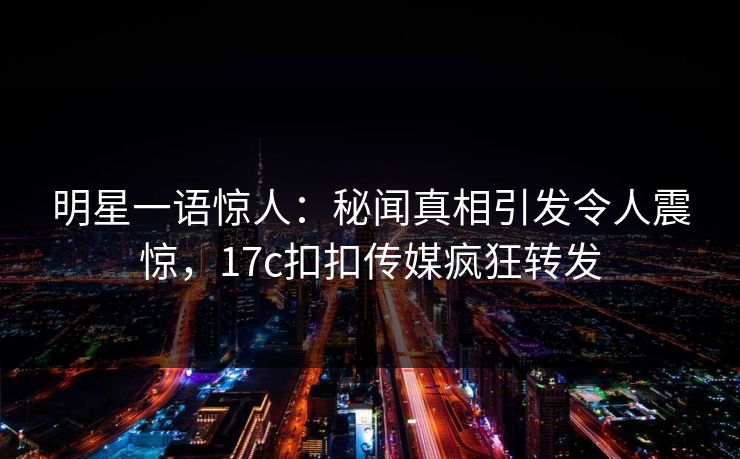 明星一语惊人：秘闻真相引发令人震惊，17c扣扣传媒疯狂转发