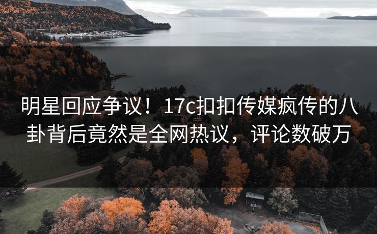 明星回应争议！17c扣扣传媒疯传的八卦背后竟然是全网热议，评论数破万