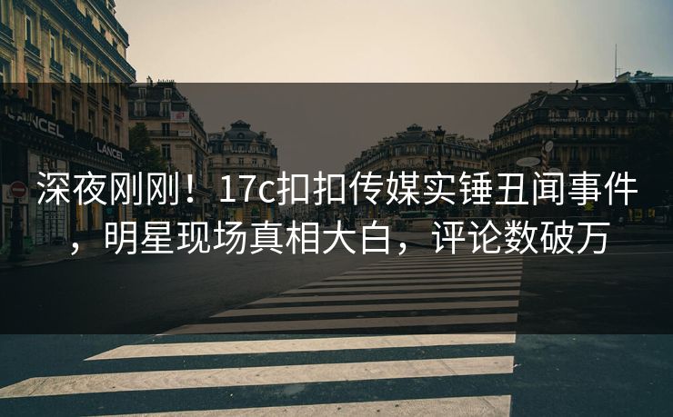 深夜刚刚！17c扣扣传媒实锤丑闻事件，明星现场真相大白，评论数破万