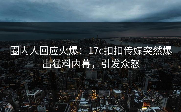 圈内人回应火爆：17c扣扣传媒突然爆出猛料内幕，引发众怒