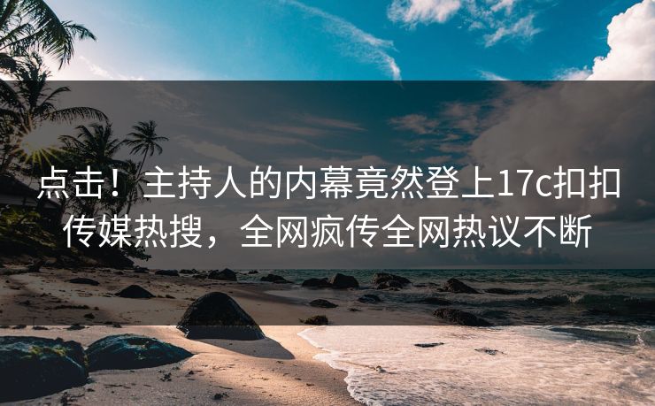 点击！主持人的内幕竟然登上17c扣扣传媒热搜，全网疯传全网热议不断