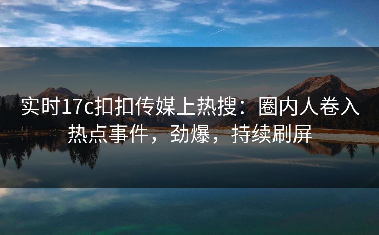 实时17c扣扣传媒上热搜：圈内人卷入热点事件，劲爆，持续刷屏
