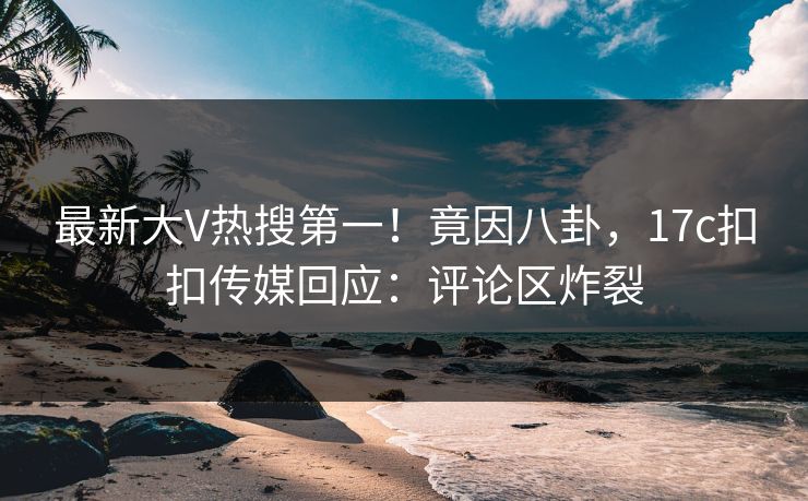 最新大V热搜第一！竟因八卦，17c扣扣传媒回应：评论区炸裂
