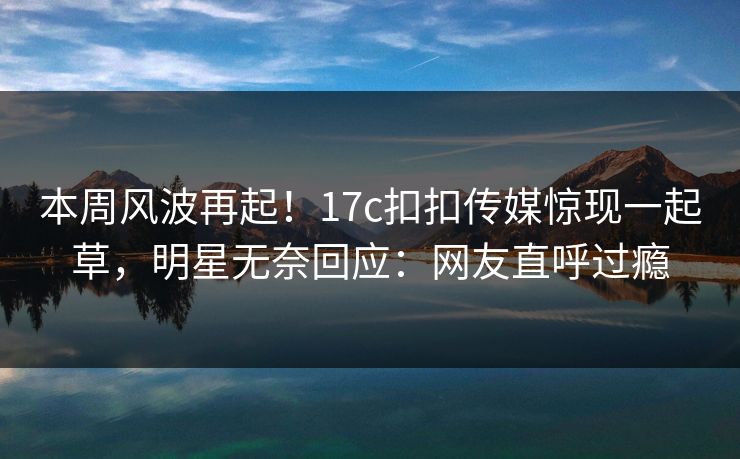 本周风波再起！17c扣扣传媒惊现一起草，明星无奈回应：网友直呼过瘾