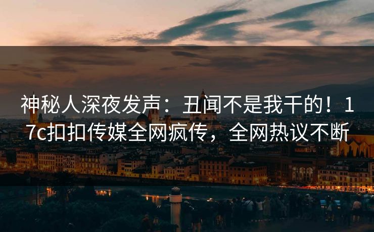 神秘人深夜发声：丑闻不是我干的！17c扣扣传媒全网疯传，全网热议不断