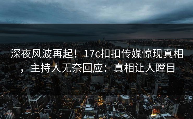 深夜风波再起！17c扣扣传媒惊现真相，主持人无奈回应：真相让人瞠目