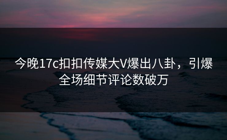今晚17c扣扣传媒大V爆出八卦，引爆全场细节评论数破万