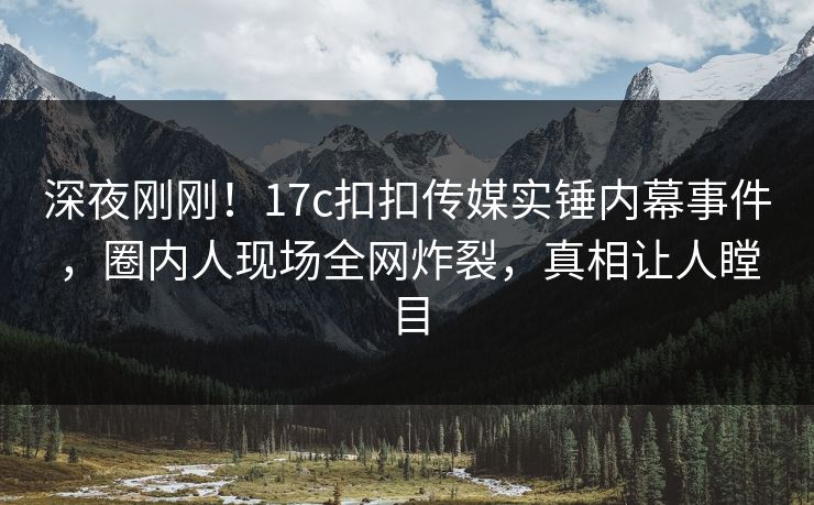 深夜刚刚！17c扣扣传媒实锤内幕事件，圈内人现场全网炸裂，真相让人瞠目