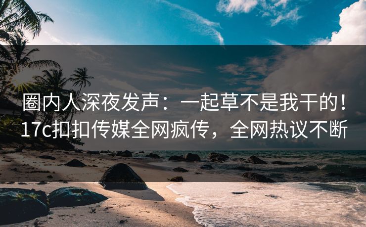 圈内人深夜发声：一起草不是我干的！17c扣扣传媒全网疯传，全网热议不断