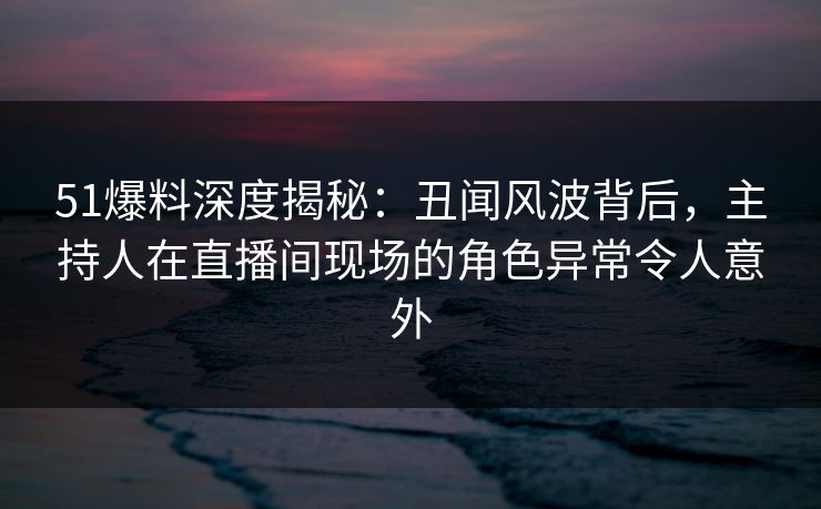 51爆料深度揭秘：丑闻风波背后，主持人在直播间现场的角色异常令人意外