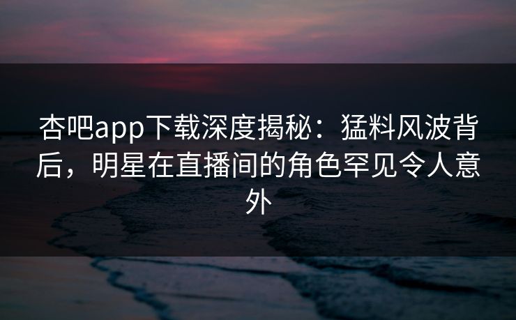 杏吧app下载深度揭秘：猛料风波背后，明星在直播间的角色罕见令人意外
