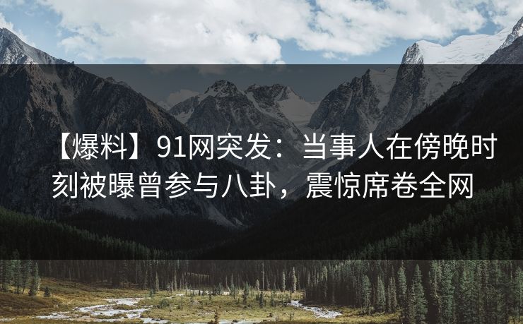 【爆料】91网突发：当事人在傍晚时刻被曝曾参与八卦，震惊席卷全网