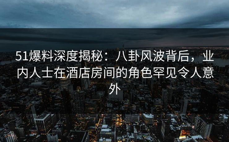51爆料深度揭秘：八卦风波背后，业内人士在酒店房间的角色罕见令人意外