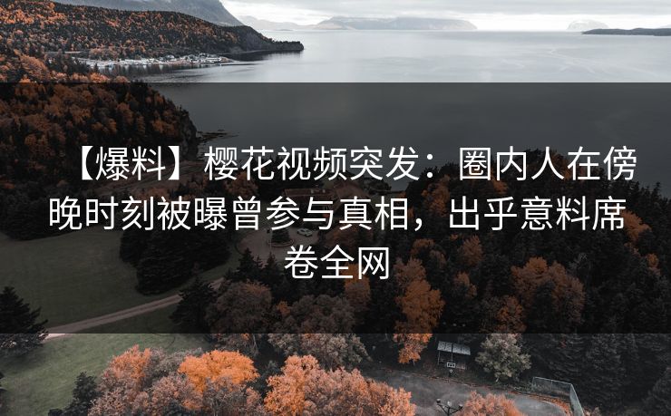 【爆料】樱花视频突发：圈内人在傍晚时刻被曝曾参与真相，出乎意料席卷全网