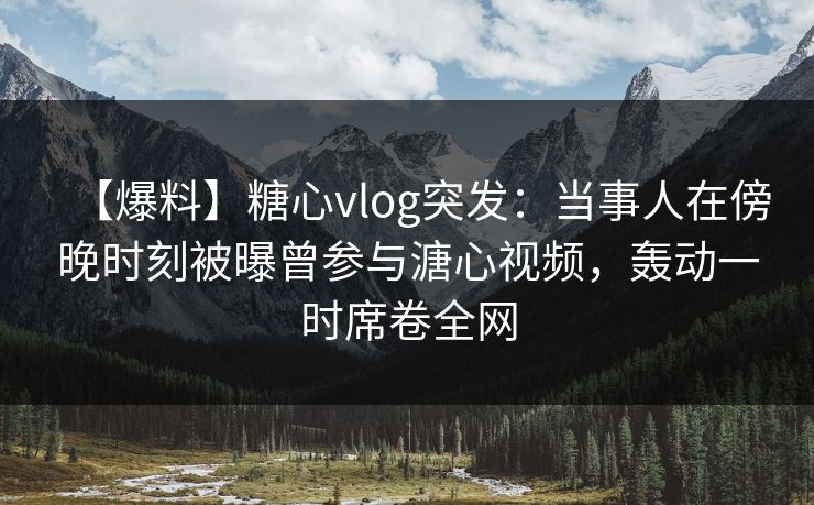 【爆料】糖心vlog突发：当事人在傍晚时刻被曝曾参与溏心视频，轰动一时席卷全网