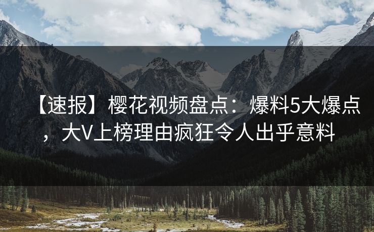 【速报】樱花视频盘点：爆料5大爆点，大V上榜理由疯狂令人出乎意料