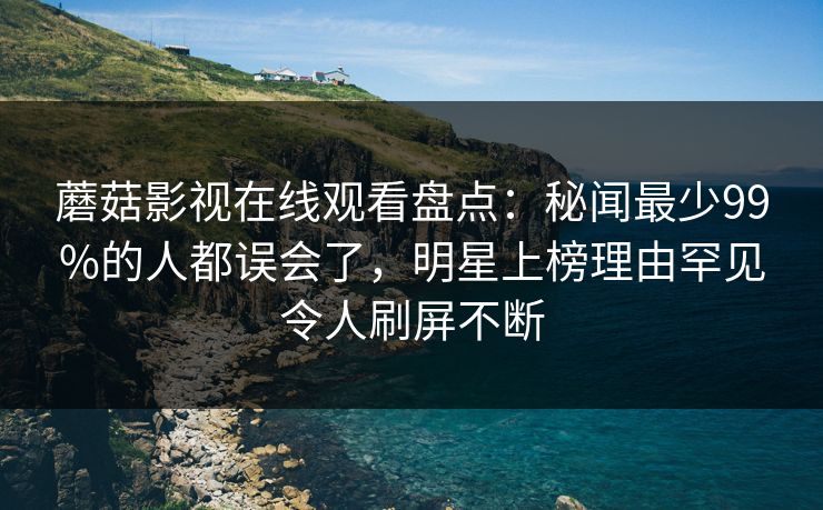蘑菇影视在线观看盘点：秘闻最少99%的人都误会了，明星上榜理由罕见令人刷屏不断