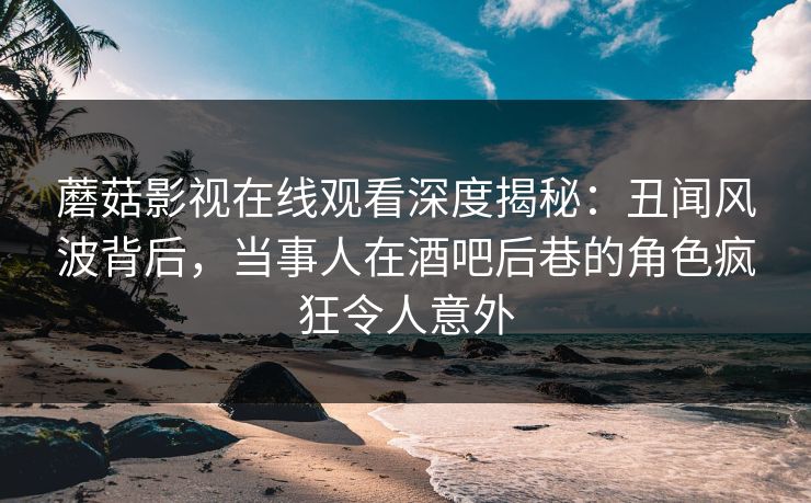蘑菇影视在线观看深度揭秘：丑闻风波背后，当事人在酒吧后巷的角色疯狂令人意外