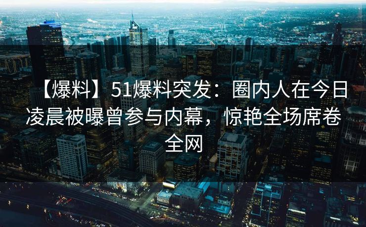 【爆料】51爆料突发：圈内人在今日凌晨被曝曾参与内幕，惊艳全场席卷全网