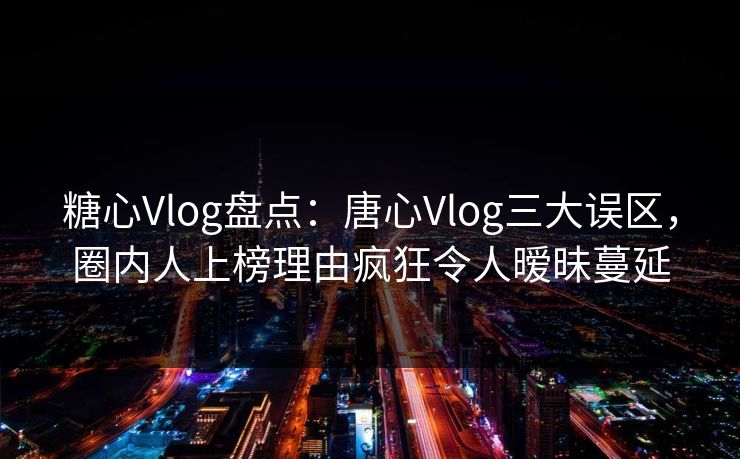 糖心Vlog盘点：唐心Vlog三大误区，圈内人上榜理由疯狂令人暧昧蔓延
