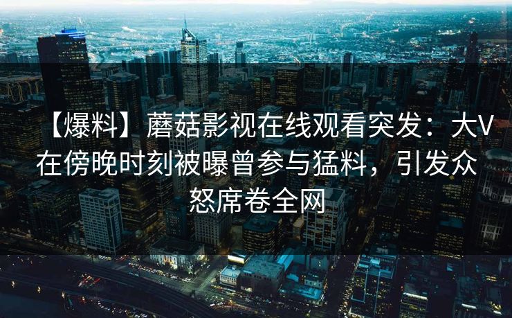 【爆料】蘑菇影视在线观看突发：大V在傍晚时刻被曝曾参与猛料，引发众怒席卷全网