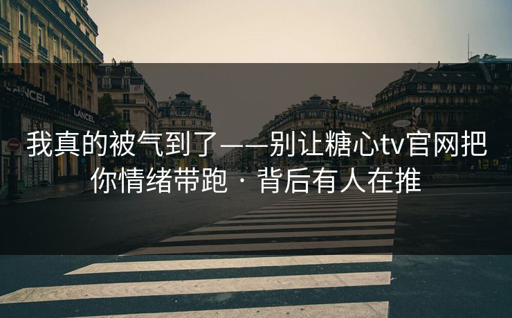我真的被气到了——别让糖心tv官网把你情绪带跑 · 背后有人在推