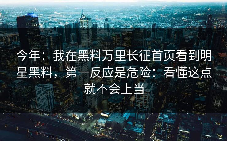 今年：我在黑料万里长征首页看到明星黑料，第一反应是危险：看懂这点就不会上当