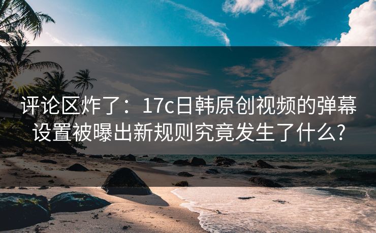 评论区炸了：17c日韩原创视频的弹幕设置被曝出新规则究竟发生了什么?