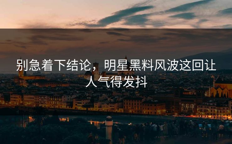 别急着下结论，明星黑料风波这回让人气得发抖