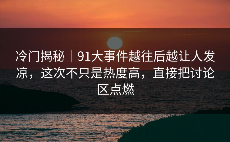 冷门揭秘｜91大事件越往后越让人发凉，这次不只是热度高，直接把讨论区点燃